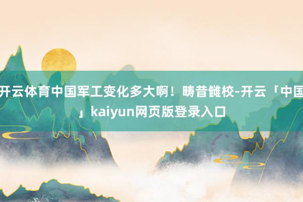开云体育中国军工变化多大啊！畴昔雠校-开云「中国」kaiyu