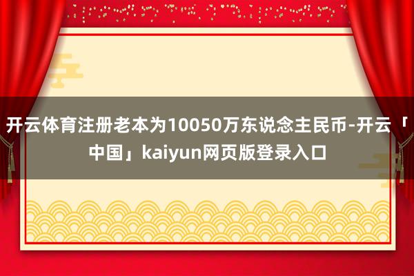 开云体育注册老本为10050万东说念主民币-开云「中国」ka