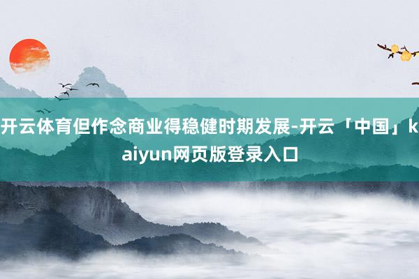 开云体育但作念商业得稳健时期发展-开云「中国」kaiyun网