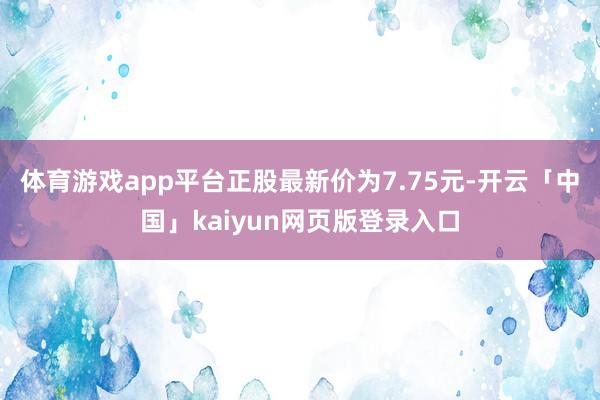 体育游戏app平台正股最新价为7.75元-开云「中国」kai