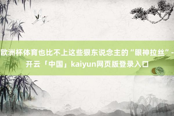 欧洲杯体育也比不上这些狠东说念主的“眼神拉丝”-开云「中国」