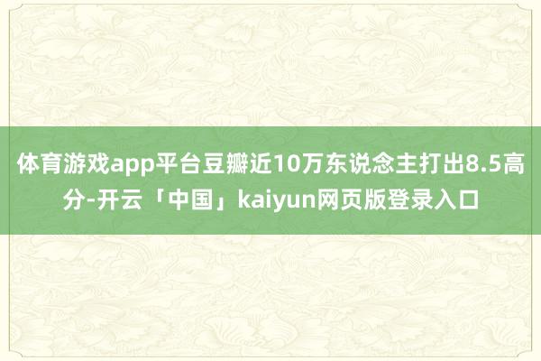体育游戏app平台豆瓣近10万东说念主打出8.5高分-开云「中国」kaiyun网页版登录入口