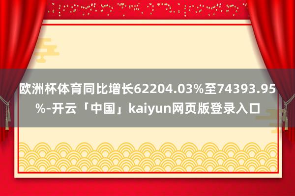 欧洲杯体育同比增长62204.03%至74393.95%-开