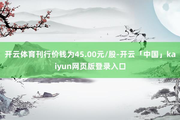 开云体育刊行价钱为45.00元/股-开云「中国」kaiyun网页版登录入口