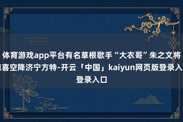 体育游戏app平台有名草根歌手“大衣哥”朱之文将惊喜空降济宁