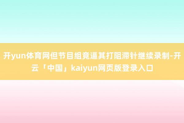 开yun体育网但节目组竟逼其打阻滞针继续录制-开云「中国」kaiyun网页版登录入口