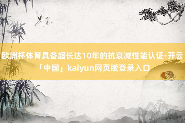 欧洲杯体育具备超长达10年的抗衰减性能认证-开云「中国」ka
