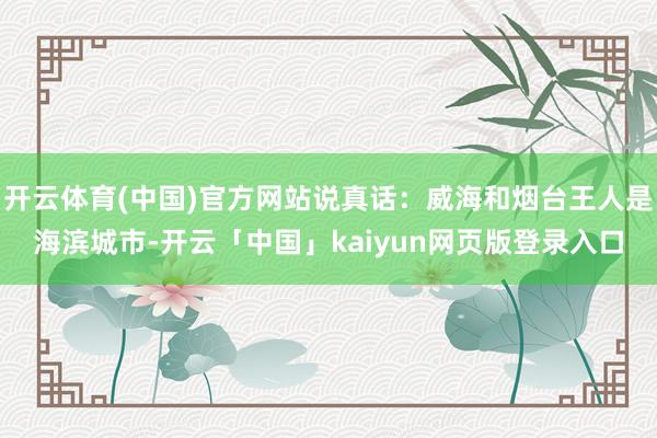 开云体育(中国)官方网站说真话：威海和烟台王人是海滨城市-开云「中国」kaiyun网页版登录入口