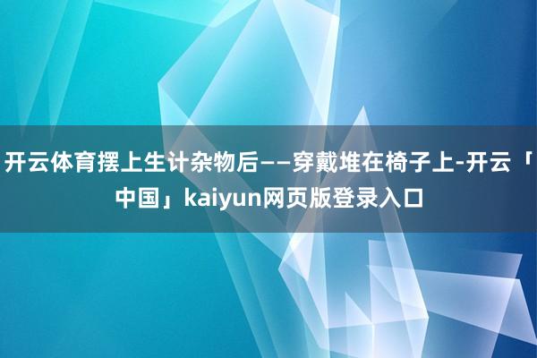 开云体育摆上生计杂物后——穿戴堆在椅子上-开云「中国」kaiyun网页版登录入口