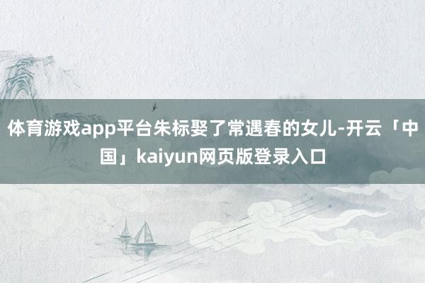 体育游戏app平台朱标娶了常遇春的女儿-开云「中国」kaiy