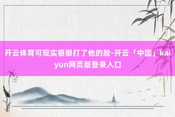 开云体育可现实狠狠打了他的脸-开云「中国」kaiyun网页版