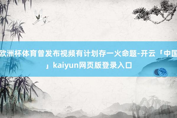 欧洲杯体育曾发布视频有计划存一火命题-开云「中国」kaiyun网页版登录入口
