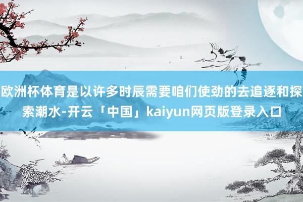 欧洲杯体育是以许多时辰需要咱们使劲的去追逐和探索潮水-开云「中国」kaiyun网页版登录入口