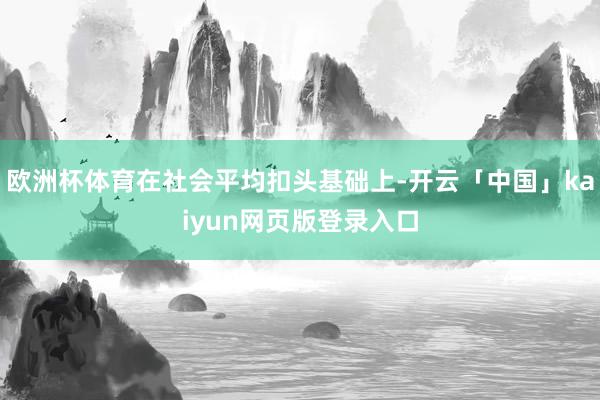 欧洲杯体育在社会平均扣头基础上-开云「中国」kaiyun网页