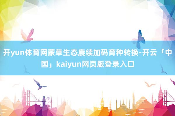 开yun体育网蒙草生态赓续加码育种转换-开云「中国」kaiy