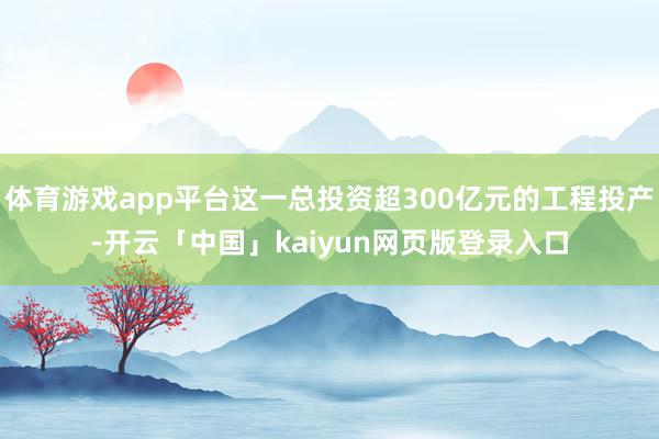 体育游戏app平台这一总投资超300亿元的工程投产-开云「中