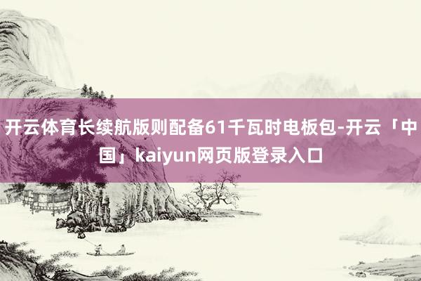 开云体育长续航版则配备61千瓦时电板包-开云「中国」kaiyun网页版登录入口