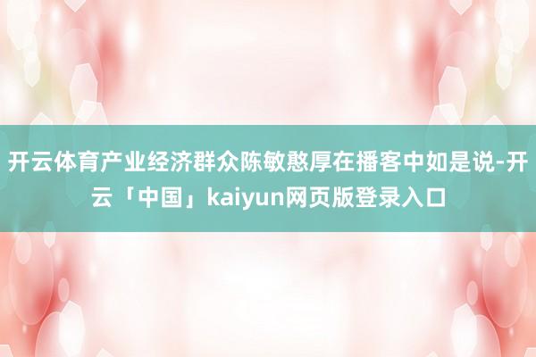 开云体育产业经济群众陈敏憨厚在播客中如是说-开云「中国」ka